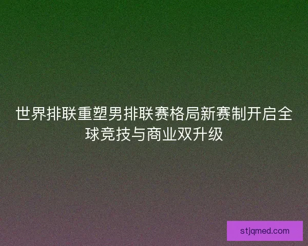 世界排联重塑男排联赛格局新赛制开启全球竞技与商业双升级