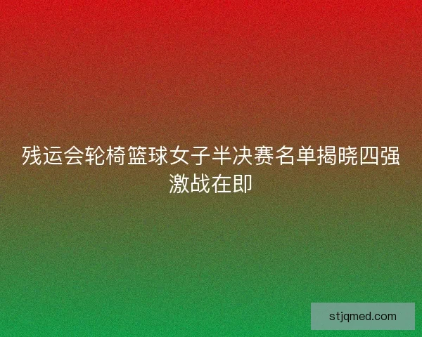 残运会轮椅篮球女子半决赛名单揭晓四强激战在即